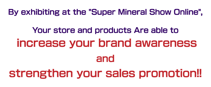 By exhibiting at the Super Mineral Show Online, Your store and products Are able to increase your brand awareness and strengthen your sales promotion!!